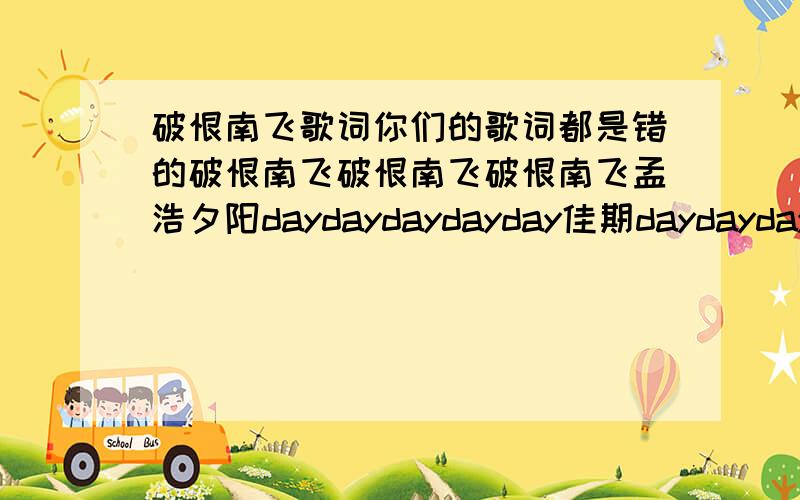 破恨南飞歌词你们的歌词都是错的破恨南飞破恨南飞破恨南飞孟浩夕阳daydaydaydayday佳期daydaydaydayday度佳期daydaydaydayday望下啲风景教破恨破恨噢见南望下啲风景教南飞南飞候萝径望下啲风景教