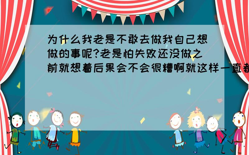 为什么我老是不敢去做我自己想做的事呢?老是怕失败还没做之前就想着后果会不会很糟啊就这样一直都没有勇气去做因为我怕输要怎样才能克服这样的心理才能让我自己不是那么的害怕什么