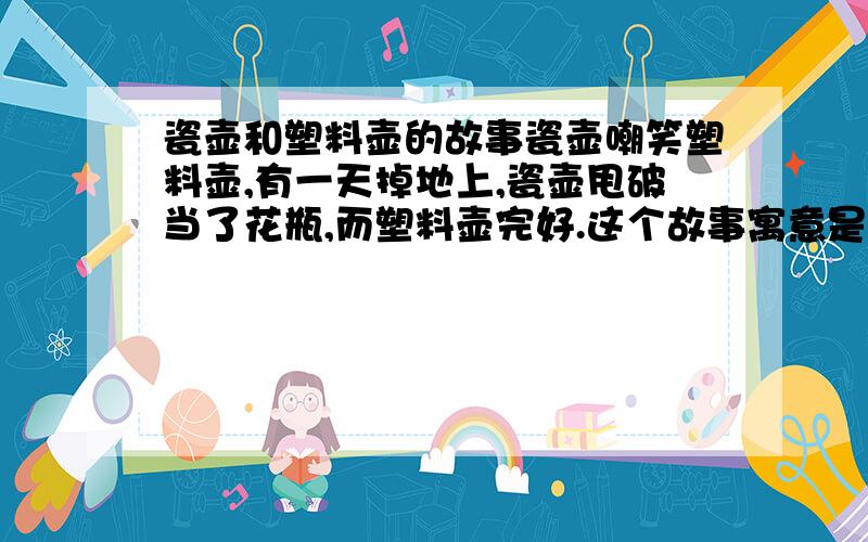 瓷壶和塑料壶的故事瓷壶嘲笑塑料壶,有一天掉地上,瓷壶甩破当了花瓶,而塑料壶完好.这个故事寓意是什么?