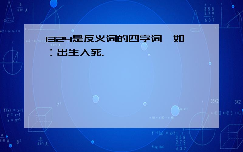 1324是反义词的四字词,如：出生入死.