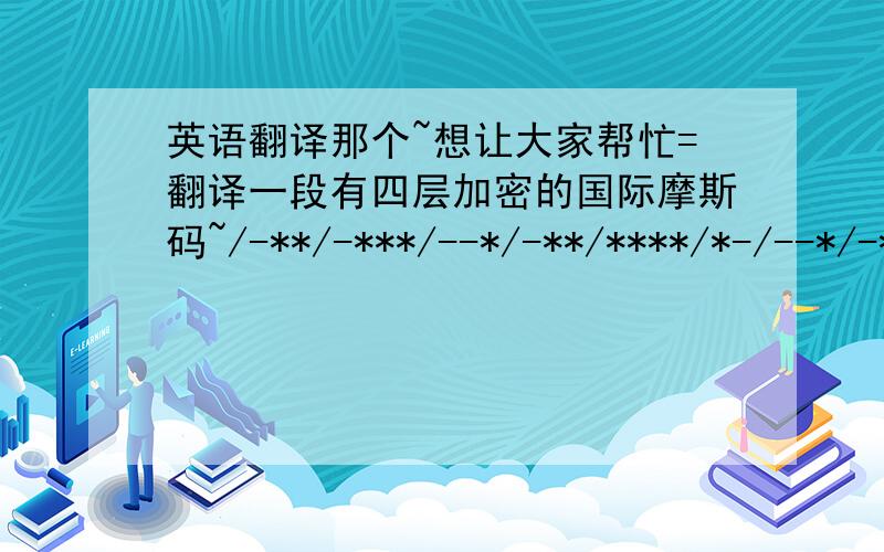 英语翻译那个~想让大家帮忙=翻译一段有四层加密的国际摩斯码~/-**/-***/--*/-**/****/*-/--*/-***/*/-*-*/****/*-/****/-*-*/--*/-***/**_*/-*-*/**/-**/-*-*/*-/****/*-/最近提问题太多了~分都用完了 ok的话再加50一楼