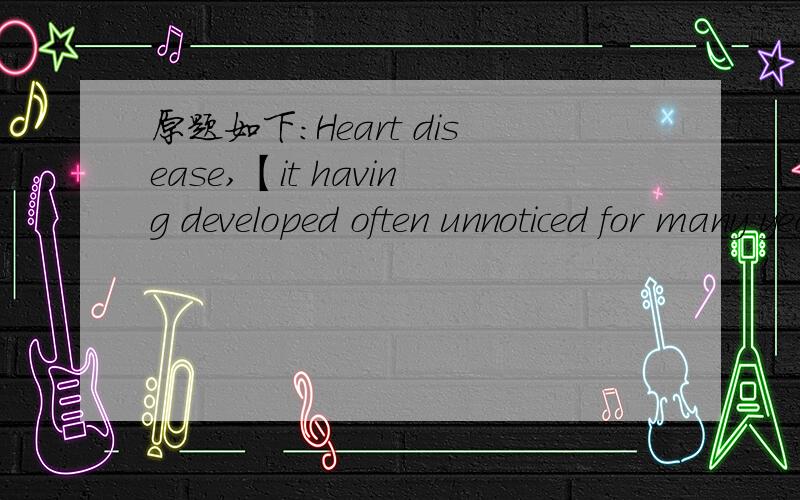 原题如下：Heart disease,【it having developed often unnoticed for many years】,is sometimes the result of a poor diet.括号内部分有两种改动方法：1、often developing unnoticed for many years2、with often unnoticed developing for m