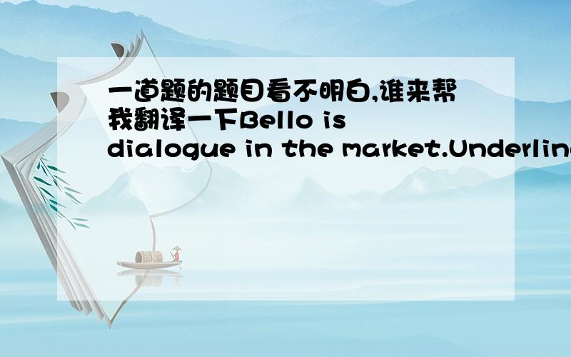 一道题的题目看不明白,谁来帮我翻译一下Bello is dialogue in the market.Underline the correct sentences.事成之后,必有重谢Bellow is dialogue in the market.Underline the correct sentences. 事成之后，必有重谢