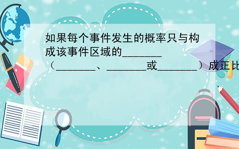 如果每个事件发生的概率只与构成该事件区域的_______（_______、_______或_______）成正比,而与构成该事件区域的位置和形状无关,则称这样的概率模型为几何概率模型,简称几何概型.随机数就是