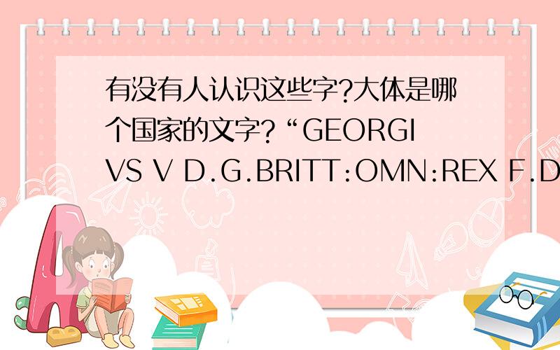 有没有人认识这些字?大体是哪个国家的文字?“GEORGIVS V D.G.BRITT:OMN:REX F.D.IND:IMP:”有人认识的请回答一下吧我的确是在硬币上看到的1914年的货币如果对货币熟悉的请加以解释吧