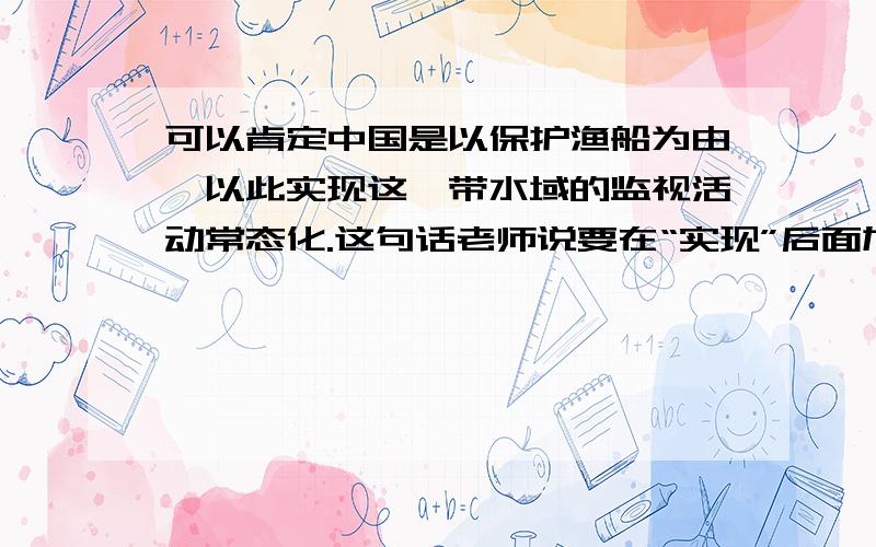 可以肯定中国是以保护渔船为由,以此实现这一带水域的监视活动常态化.这句话老师说要在“实现”后面加“对”,想不通为什么?光凭语感我觉得都可以,所以请大家理论上指导下,