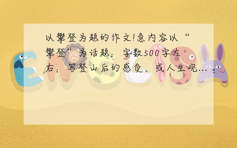 以攀登为题的作文!急内容以“攀登”为话题；字数500字左右；写登山后的感受、或人生观...