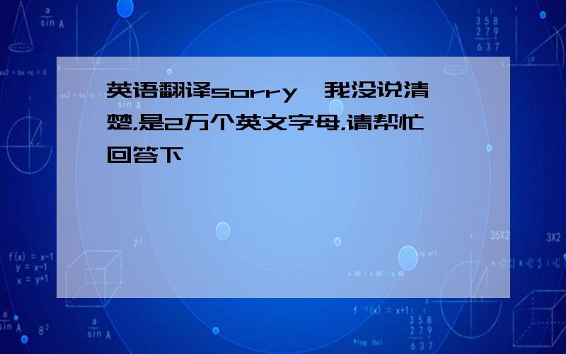 英语翻译sorry,我没说清楚，是2万个英文字母，请帮忙回答下