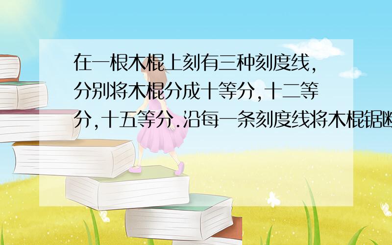 在一根木棍上刻有三种刻度线,分别将木棍分成十等分,十二等分,十五等分.沿每一条刻度线将木棍锯断,共几段?