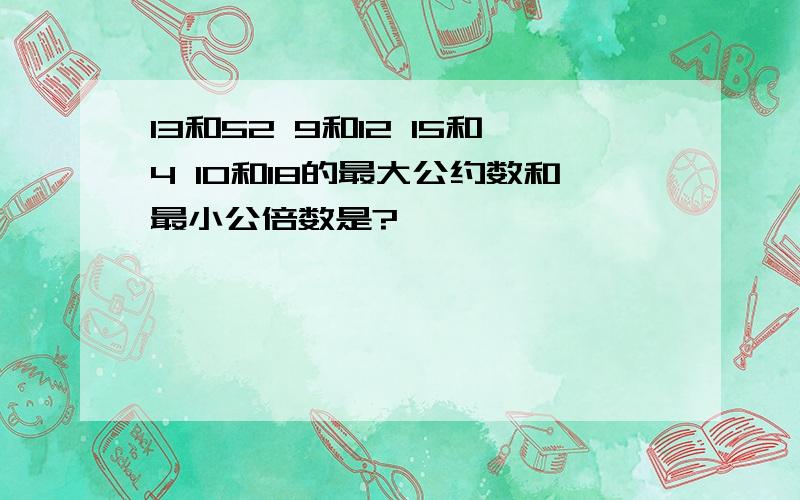 13和52 9和12 15和4 10和18的最大公约数和最小公倍数是?