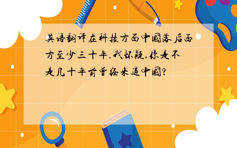 英语翻译在科技方面中国落后西方至少三十年.我怀疑,你是不是几十年前曾经来过中国?