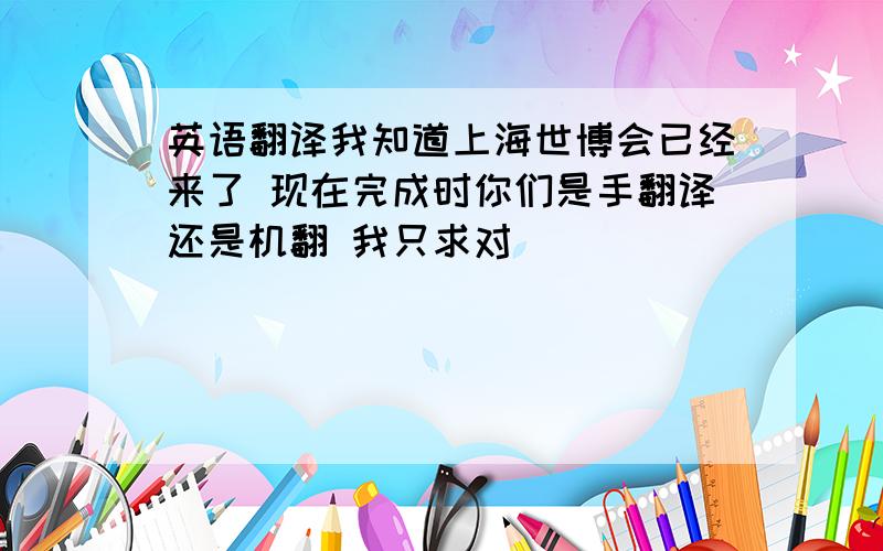 英语翻译我知道上海世博会已经来了 现在完成时你们是手翻译还是机翻 我只求对