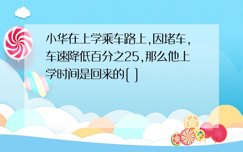 小华在上学乘车路上,因堵车,车速降低百分之25,那么他上学时间是回来的[ ]