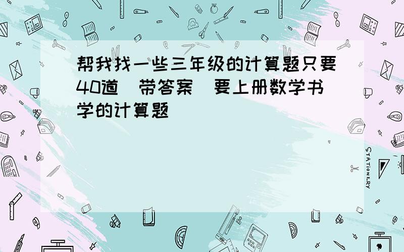 帮我找一些三年级的计算题只要40道（带答案）要上册数学书学的计算题