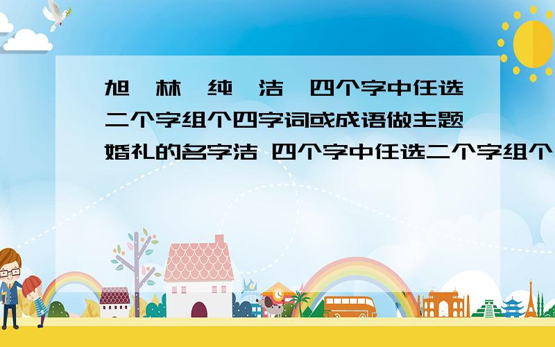 旭,林,纯,洁,四个字中任选二个字组个四字词或成语做主题婚礼的名字洁 四个字中任选二个字组个四字词或成语做主题婚礼的名字