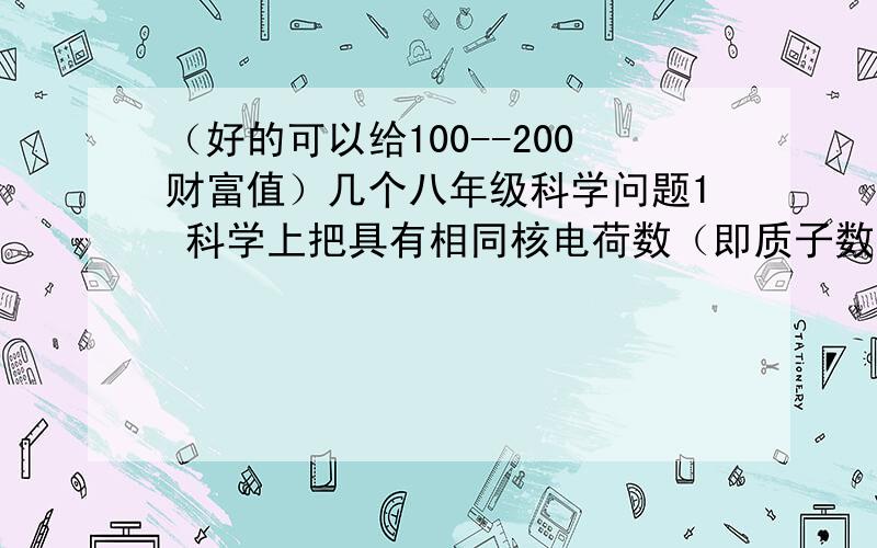 （好的可以给100--200财富值）几个八年级科学问题1 科学上把具有相同核电荷数（即质子数）的同一类原子总称为元素,如氢元素就是指（                 ） 同一类原子的总称2 对应1-20号元素序