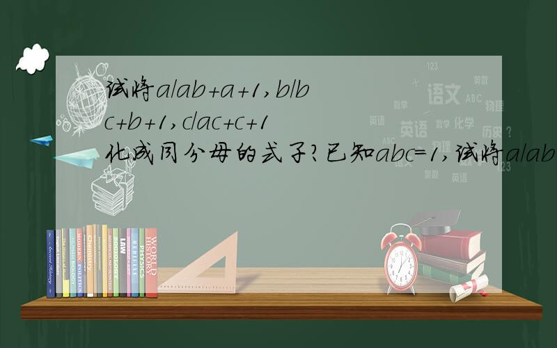 试将a/ab+a+1,b/bc+b+1,c/ac+c+1化成同分母的式子?已知abc=1,试将a/ab+a+1,b/bc+b+1,c/ac+c+1化成同分母的式子？(对不起，一开始错了，