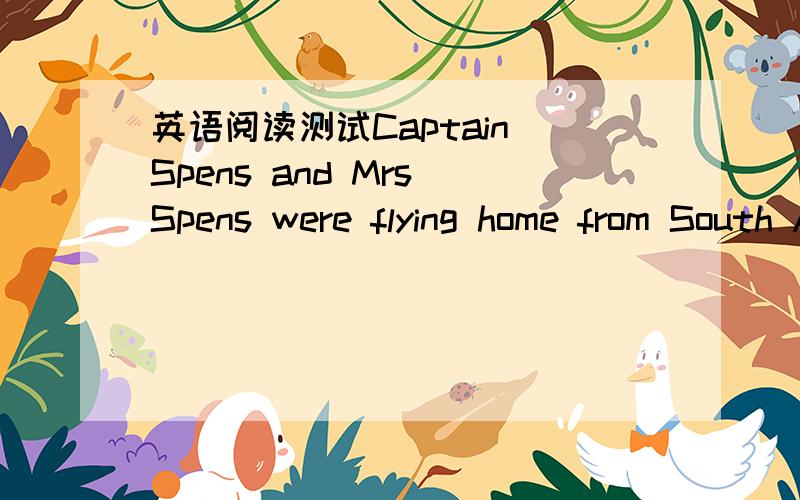 英语阅读测试Captain Spens and Mrs Spens were flying home from South Africa.They were sitting side by side in the aeroplane,for in spite of all his doubts and fears he had found it very easy to persuade her to come back with him; it had been qui