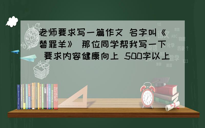 老师要求写一篇作文 名字叫《替罪羊》 那位同学帮我写一下 要求内容健康向上 500字以上