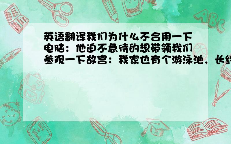 英语翻译我们为什么不合用一下电脑：他迫不急待的想带领我们参观一下故宫：我家也有个游泳池，长约50米：他很惊讶的发现电影院就在他前面：这个现代化城市空气污染较少：（抱歉，