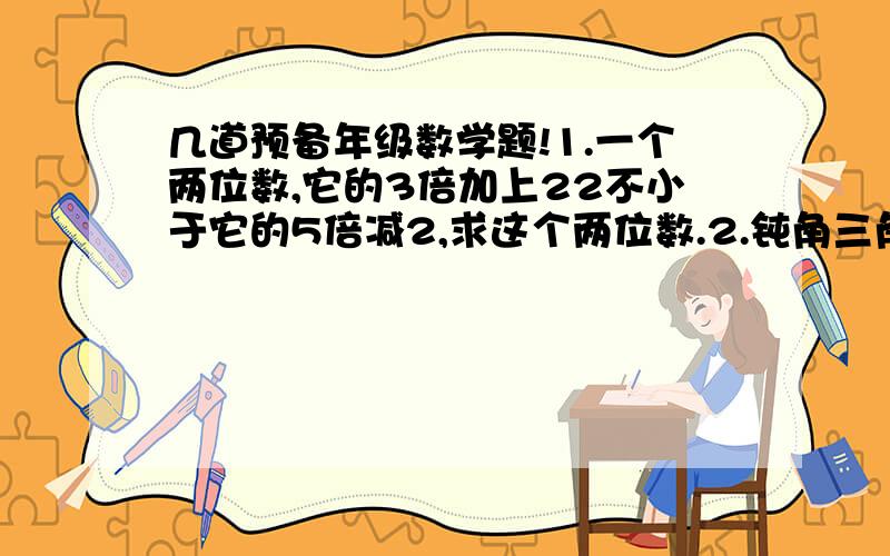 几道预备年级数学题!1.一个两位数,它的3倍加上22不小于它的5倍减2,求这个两位数.2.钝角三角形中,一个锐角比另一个锐角的3倍多6°,求较小的这个锐角的度数.3.佳佳第一次测验得82分,第二次测