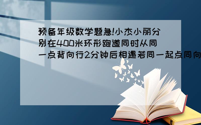 预备年级数学题急!小杰小丽分别在400米环形跑道同时从同一点背向行2分钟后相遇若同一起点同向10分钟后首次相遇问:如果两人进行400米计时训练,且同时从同一起点背向而行,问几分中后两人