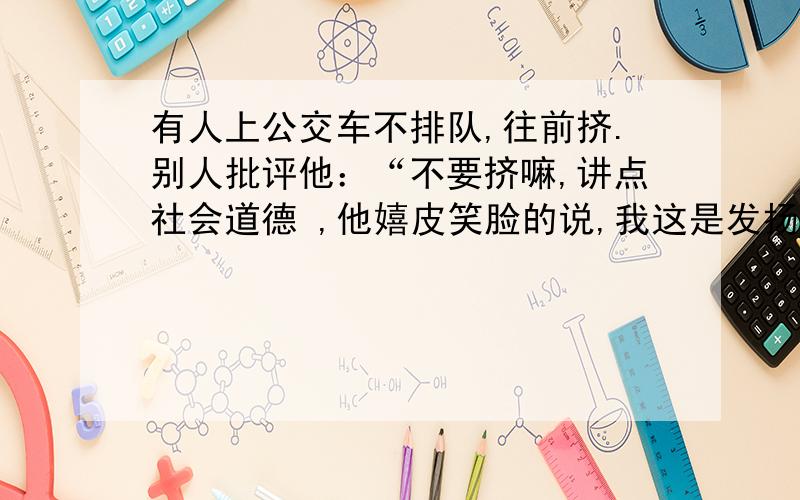 有人上公交车不排队,往前挤.别人批评他：“不要挤嘛,讲点社会道德 ,他嬉皮笑脸的说,我这是发扬雷锋的如果你是公交车上的乘客,请用简明,得体的语言反驳其错误言论.字数80字左右.注意字