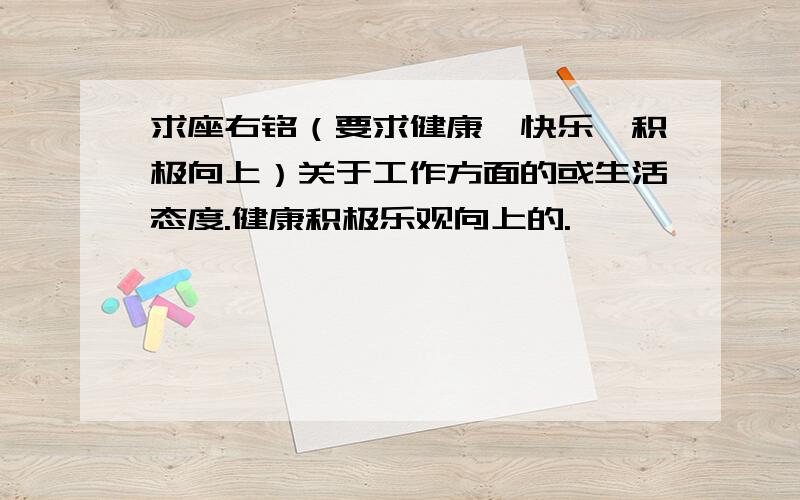 求座右铭（要求健康、快乐、积极向上）关于工作方面的或生活态度.健康积极乐观向上的.