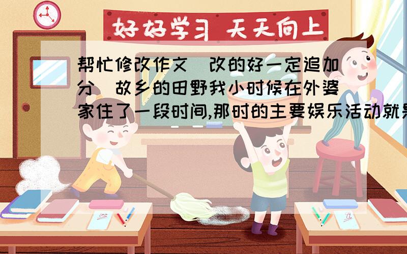 帮忙修改作文（改的好一定追加分）故乡的田野我小时候在外婆家住了一段时间,那时的主要娱乐活动就是去田野玩.在田野里留下了无限美好的回忆.南方主要的粮食就是水稻.春天,农民播种