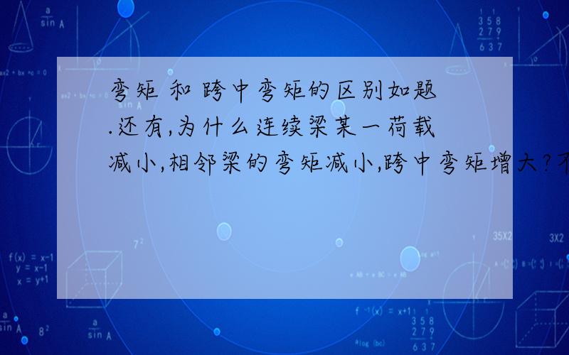 弯矩 和 跨中弯矩的区别如题.还有,为什么连续梁某一荷载减小,相邻梁的弯矩减小,跨中弯矩增大?不是应该一起增大么额,那个问题是书里面的一道题,我好像已经想通了,