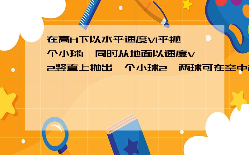 在高H下以水平速度V1平抛一个小球1,同时从地面以速度V2竖直上抛出一个小球2,两球可在空中相遇则,1从抛出到相遇所用时间为 h\V1 2从抛出到相遇所用时间为 h\V23抛出时两球间的水平距离为(V1*