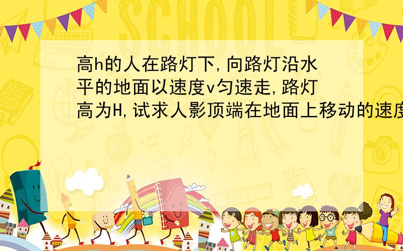 高h的人在路灯下,向路灯沿水平的地面以速度v匀速走,路灯高为H,试求人影顶端在地面上移动的速度?