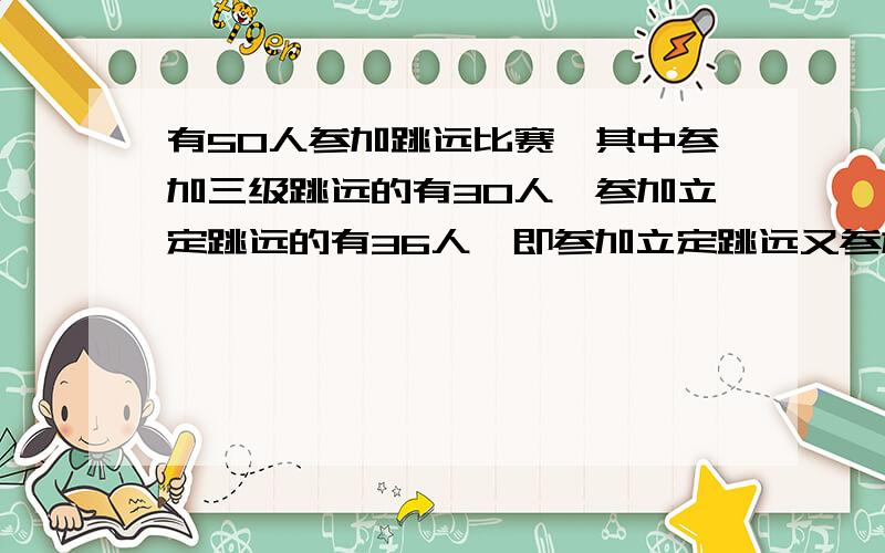 有50人参加跳远比赛,其中参加三级跳远的有30人,参加立定跳远的有36人,即参加立定跳远又参加三级跳远的有多少人?是16还是8啊?