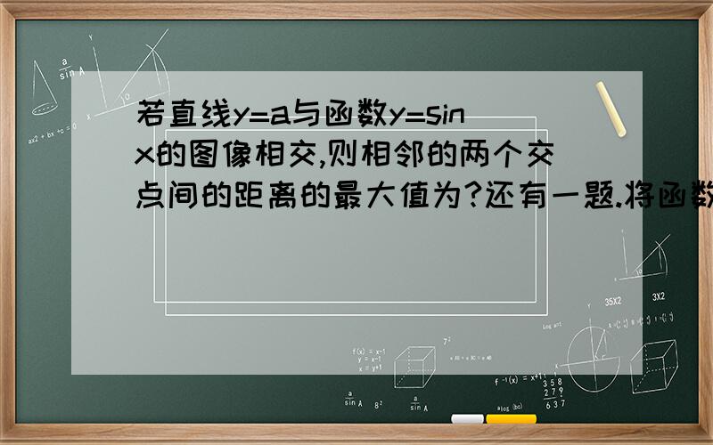 若直线y=a与函数y=sinx的图像相交,则相邻的两个交点间的距离的最大值为?还有一题.将函数y=sin4x的图像向左平移π/12个单位长度,得到y=sin(4x+a）的图像,则a等于?