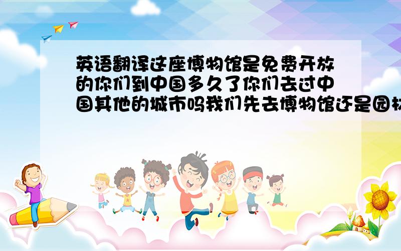 英语翻译这座博物馆是免费开放的你们到中国多久了你们去过中国其他的城市吗我们先去博物馆还是园林呢我之前只来过这里一次我在上小学的时候来过这里你们来当志愿者是学校要求还是