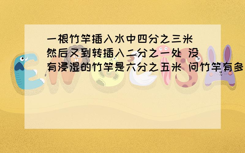 一根竹竿插入水中四分之三米 然后又到转插入二分之一处 没有浸湿的竹竿是六分之五米 问竹竿有多少米一根竹竿插入水中四分之三米,然后又到转插入二分之一处 ,没有浸湿的竹竿是六分之