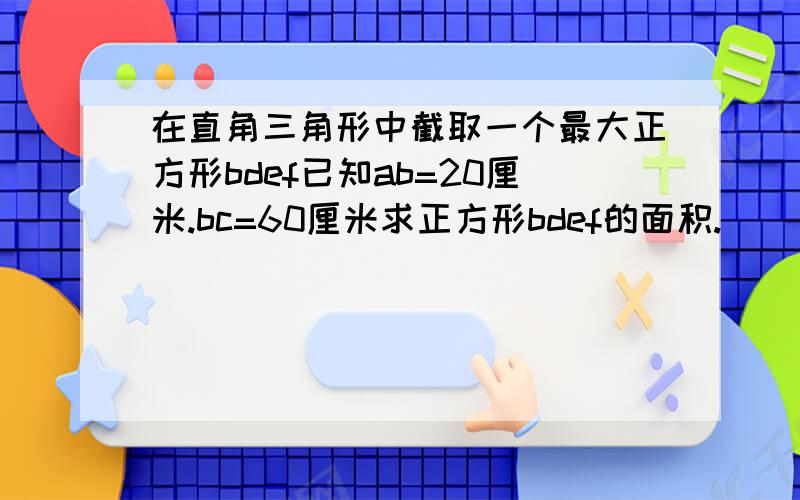 在直角三角形中截取一个最大正方形bdef已知ab=20厘米.bc=60厘米求正方形bdef的面积.