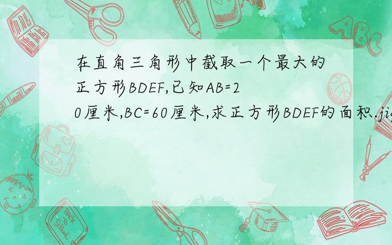 在直角三角形中截取一个最大的正方形BDEF,已知AB=20厘米,BC=60厘米,求正方形BDEF的面积.jiq急求!