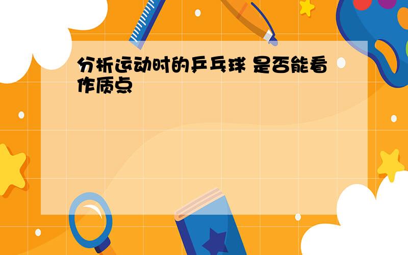 分析运动时的乒乓球 是否能看作质点