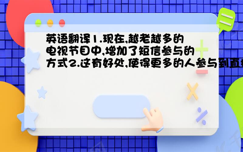 英语翻译1.现在,越老越多的电视节目中,增加了短信参与的方式2.这有好处,使得更多的人参与到直播节目中来3.也迎合了多数人与他人交流的需要