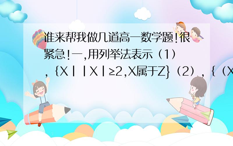 谁来帮我做几道高一数学题!很紧急!一,用列举法表示（1）,｛X||X|≥2,X属于Z}（2）,｛（X,Y）|X+Y=6,X属于+N,Y属于+N｝二,用描述法表示集合｛1,5,9,13,17｝三,设a,b都是非零实数,Y=a/|a|+b/|b|+ab/|ab|可能