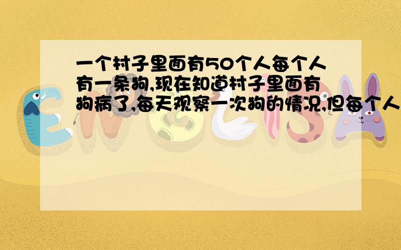 一个村子里面有50个人每个人有一条狗,现在知道村子里面有狗病了,每天观察一次狗的情况,但每个人只能观察到别的49条,看不见自己的狗,判断出自己的狗是病狗的时候,必须枪毙病狗,但是每