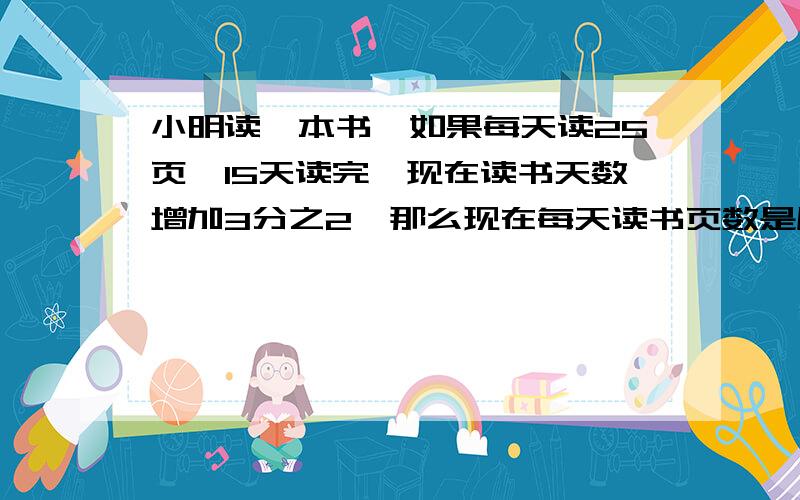 小明读一本书,如果每天读25页,15天读完,现在读书天数增加3分之2,那么现在每天读书页数是原来的几分之(用比例解）急!（一点过5分之前）