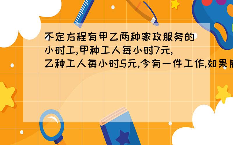 不定方程有甲乙两种家政服务的小时工,甲种工人每小时7元,乙种工人每小时5元,今有一件工作,如果雇用20名甲种工人比雇用20名乙种工人提前14小时完成,但工资需多付出280元.如果雇用甲乙两