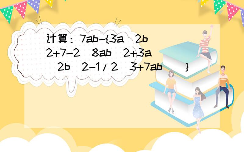 计算：7ab-{3a^2b^2+7-2[8ab^2+3a^2b^2-1/2(3+7ab)]}