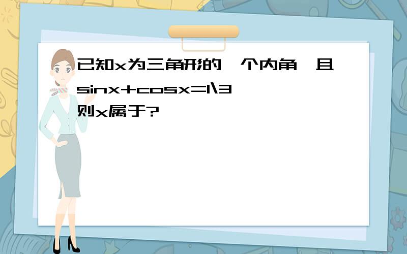 已知x为三角形的一个内角,且sinx+cosx=1\3,则x属于?