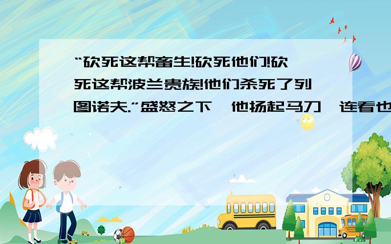 “砍死这帮畜生!砍死他们!砍死这帮波兰贵族!他们杀死了列图诺夫.”盛怒之下,他扬起马刀,连看也不看,向一个穿绿军服的人劈下去.全连战士个个怒火中烧,誓为师长复仇,把一个排的波军全砍