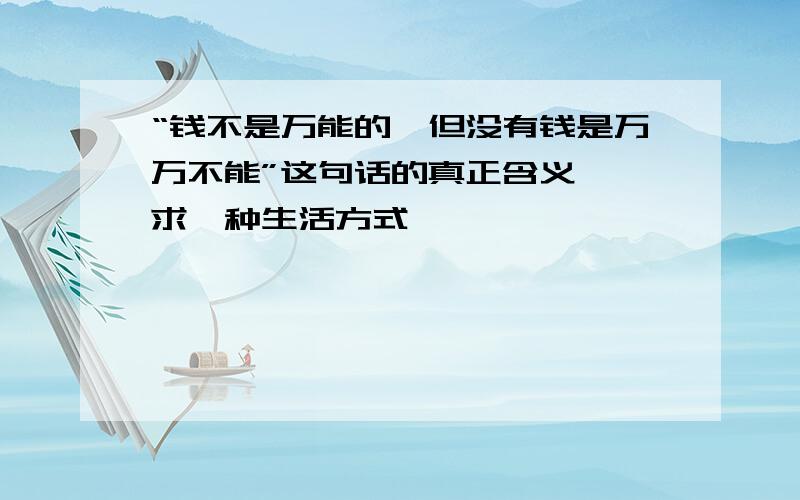 “钱不是万能的,但没有钱是万万不能”这句话的真正含义……求一种生活方式……