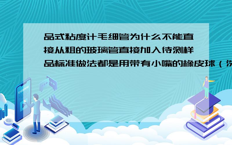 品式粘度计毛细管为什么不能直接从粗的玻璃管直接加入待测样品标准做法都是用带有小嘴的橡皮球（洗耳球）或注射器连结粗管子上小玻璃管,左手拿着粘度计,并用食指堵住粗管子口,将粘