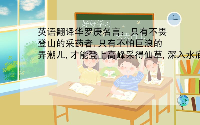 英语翻译华罗庚名言：只有不畏登山的采药者,只有不怕巨浪的弄潮儿,才能登上高峰采得仙草,深入水底觅得骊珠.